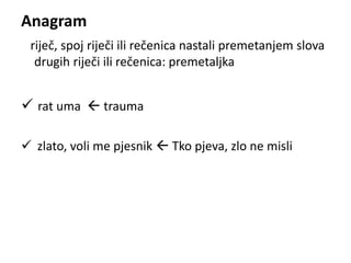 Anagram 
riječ, spoj riječi ili rečenica nastali premetanjem slova 
drugih riječi ili rečenica: premetaljka 
 rat uma  trauma 
 zlato, voli me pjesnik  Tko pjeva, zlo ne misli 
 