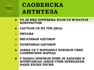 СЛОВЕНСКА
АНТИТЕЗА
ТО ЈЕ ВИД ПОРЕЂЕЊА КОЈИ СЕ ИСКАЗУЈЕ
КОНТРАСТОМ
САСТОЈИ СЕ ИЗ ТРИ ДЕЛА:
1. ПИТАЊЕ
2. НЕГАТИВАН ОДГОВОР
3. ПОЗИТИВАН ОДГОВОР
ЈАВЉА СЕ У НАРОДНОЈ ПОЕЗИЈИ СВИХ
СЛОВЕНСКИХ НАРОДА
У НАШОЈ ПОЕЗИЈИ ПРВИ ЈЕ ЗАПАЗИО И
ФОРМУЛИСАО ЈАКОБ ГРИМ ПРЕВОДЕЋИ
НАШЕ ЕПСКЕ ПЕСМЕ
 