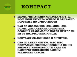 КОНТРАСТ
ВЕОМА УПЕЧАТЉИВА СТИЛСКА ФИГУРА,
КОЈА ПОДРАЗУМЕВА УСПЕЛО И ЕФИКАСНО
ПОРЕЂЕЊЕ ПО СУПРОТНОСТИ
КАД СЕ ДВЕ ПОЈАВЕ, ДВА ЛИКА, ДВА
ПОЈМА, ДВА ОСЕЋАЊА СУПРОТНИХ
ОСОБИНА СТАВЕ ЈЕДНО ПОРЕД ДРУГОГ ДА
БИ СЕ ПОЈАЧАО ЊИХ УТИСАК
КОНТРАСТ СЕ ЈОШ ЗОВЕ И АНТИТЕЗА
ОВО ЈЕ ВАЖНА ФИГУРА ЗАТО ШТО
ПОСТАЈЕМО СВЕСНИЈИ ОСОБИНА НЕКИХ
ЛИКОВА У КЊИЖЕВНОСТИ КАДА ИМ
НАСУПРОТ ПОСТАВИМО САСВИМ
РАЗЛИЧИТЕ ЛИКОВЕ
 