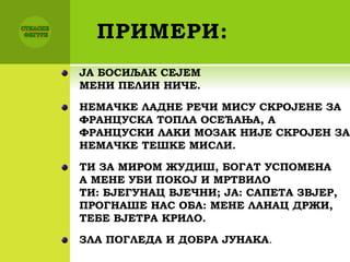 ПРИМЕРИ:
ЈА БОСИЉАК СЕЈЕМ
МЕНИ ПЕЛИН НИЧЕ.
НЕМАЧКЕ ЛАДНЕ РЕЧИ МИСУ СКРОЈЕНЕ ЗА
ФРАНЦУСКА ТОПЛА ОСЕЋАЊА, А
ФРАНЦУСКИ ЛАКИ МОЗАК НИЈЕ СКРОЈЕН ЗА
НЕМАЧКЕ ТЕШКЕ МИСЛИ.
ТИ ЗА МИРОМ ЖУДИШ, БОГАТ УСПОМЕНА
А МЕНЕ УБИ ПОКОЈ И МРТВИЛО
ТИ: БЈЕГУНАЦ ВЈЕЧНИ; ЈА: САПЕТА ЗВЈЕР,
ПРОГНАШЕ НАС ОБА: МЕНЕ ЛАНАЦ ДРЖИ,
ТЕБЕ ВЈЕТРА КРИЛО.
ЗЛА ПОГЛЕДА И ДОБРА ЈУНАКА.
 