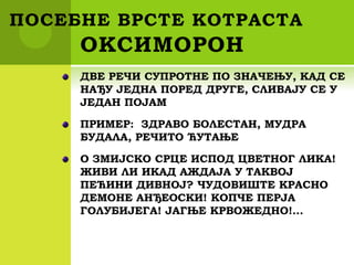ПОСЕБНЕ ВРСТЕ КОТРАСТА
ОКСИМОРОН
ДВЕ РЕЧИ СУПРОТНЕ ПО ЗНАЧЕЊУ, КАД СЕ
НАЂУ ЈЕДНА ПОРЕД ДРУГЕ, СЛИВАЈУ СЕ У
ЈЕДАН ПОЈАМ
ПРИМЕР: ЗДРАВО БОЛЕСТАН, МУДРА
БУДАЛА, РЕЧИТО ЋУТАЊЕ
О ЗМИЈСКО СРЦЕ ИСПОД ЦВЕТНОГ ЛИКА!
ЖИВИ ЛИ ИКАД АЖДАЈА У ТАКВОЈ
ПЕЋИНИ ДИВНОЈ? ЧУДОВИШТЕ КРАСНО
ДЕМОНЕ АНЂЕОСКИ! КОПЧЕ ПЕРЈА
ГОЛУБИЈЕГА! ЈАГЊЕ КРВОЖЕДНО!...
 