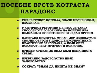 ПОСЕБНЕ ВРСТЕ КОТРАСТА
ПАРАДОКС
РЕЧ ЈЕ ГРЧКОГ ПОРЕКЛА, ЗНАЧИ НЕОЧЕКИВАН,
НЕОБИЧАН.
У АНТИЧКОЈ РЕТОРИЦИ ЦЕНИЛА СЕ ТАКВА
СПОСОБНОСТ ГОВОРНИКА ДА ПОВЕЖЕ ДВА
ПОЈМАКОЈИ СУ ПРОТИВРЕЧНИ ЈЕДАН ДРУГОМ
НАИЗГЛЕД НЕМОГУЋА МИСАО, ЈЕР ИЗНЕНАЂУЈЕ
СВОЈИМ ОБРТОМ У ДОНОШЕЊУСУПРОТНИХ И
НЕЛОГИЧНИХ ЗАКЉУЧАКА, А КОЈИ ОПЕТ
ИСКАЗУЈУ НЕКУ МУДРОСТ И ИСКУСТВО.
ПРИМЕР: СРЕЋАН ЈЕ ОНАЈ КОЈИ НЕМА МНОГО
СРЕЋЕ.
ПРЕВЕЛИКО ЗАДОВОЉСТВО НИЈЕ
ЗАДОВОЉСТВО.
СОКРАТ: ”ЗНАМ ДА НИШТА НЕ ЗНАМ”
 