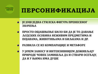 ПЕРСОНИФИКАЦИЈА
ЈЕ ЈОШ ЈЕДНА СТИЛСКА ФИГУРА ПРЕНЕСЕНОГ
ЗНАЧЕЊА
ПРОСТО ОБЈАШЊЕЊЕ БИЛО БИ ДА ЈЕ ТО ДАВАЊЕ
ЉУДСКИХ ОСОБИНА НЕЖИВИМ ПРЕДМЕТИМА И
ПОЈАВАМА, ЖИВОТИЊАМА И БИЉКАМА И ДР.
РАЗВИЛА СЕ ИЗ КОМПАРАЦИЈЕ И МЕТАФОРЕ
У ЈАЧЕМ ЗАНОСУ И ИНТЕНЗИВНИЈЕМ ДОЖИВЉАЈУ
ПРИРОДЕ ЧОВЕК ЗАМИШЉА ДА И СТВАРИ ОСЕЋАЈУ,
ДА И У ЊИМА ИМА ДУШЕ
 