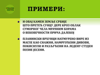 ПРИМЕРИ:
И ОВАЈ КАМЕН ЗЕМЉЕ СРБИЈЕ
ШТО ПРЕТЕЋ СУНЦУ ДЕРЕ КРОЗ ОБЛАК
СУМОРНОГ ЧЕЛА МРАЧНИМ БОРАМА
О ВЕКОВЕЧНОСТИ ПРИЧА ДАЛЕКОЈ
ПЛАНИНСКИ ВРХУНЦИ НАТМУРЕНО ВИРЕ ИЗ
МАГЛЕ КАО СНАЖНИ, НАМРГОЂЕНИ ДИВОВИ,
ПОКИСНУЛИ И РАЗЉУЋЕНИ НА ЛЕДЕНУ СТУДЕН
ПОЗНЕ ЈЕСЕНИ.
 