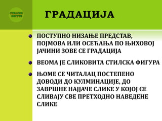 ГРАДАЦИЈА
ПОСТУПНО НИЗАЊЕ ПРЕДСТАВ,
ПОЈМОВА ИЛИ ОСЕЋАЊА ПО ЊИХОВОЈ
ЈАЧИНИ ЗОВЕ СЕ ГРАДАЦИЈА
ВЕОМА ЈЕ СЛИКОВИТА СТИЛСКА ФИГУРА
ЊОМЕ СЕ ЧИТАЛАЦ ПОСТЕПЕНО
ДОВОДИ ДО КУЛМИНАЦИЈЕ, ДО
ЗАВРШНЕ НАЈЈАЧЕ СЛИКЕ У КОЈОЈ СЕ
СЛИВАЈУ СВЕ ПРЕТХОДНО НАВЕДЕНЕ
СЛИКЕ
 