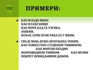 ПРИМЕРИ:
КАО МЛАДО ВИНО
КАО ПЛАХЕ КИШЕ
КАО МОРЕ КАД СЕ УЗГИБА,
ЗАПЕНИ,
НОЋАС СЕМЕ БУНЕ РАЂА СЕ У МЕНИ.
СВА ЈЕ МОЈА ДУША ИСПУЊЕНА ТОБОМ,
КАО ТАМНА ГОРА СТУДЕНОМ ТИШИНОМ;
КАО МОРСКО БЕЗДНО
НЕПРОВИДНОМ ТМИНОМ КАО ВЕЧНИ
ПОКРЕТ НЕВИДЉИВИМ ДОБОМ.
 