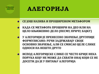 АЛЕГОРИЈА
СЕ ЈОШ НАЗИВА И ПРОШИРЕНОМ МЕТАФОРОМ
КАДА СЕ МЕТАФОРА ПРОШИРИ НА ДЕО ИЛИ НА
ЦЕЛО КЊИЖЕВНО ДЕЛО (ПЕСМУ, ПРИЧУ, БАЈКУ)
У АЛЕГОРИЈИ ЈЕ ПРЕНЕСЕНО ЗНАЧЕЊЕ ДРУГАЧИЈЕ
ФОРМУЛИСАНО: РЕЧИ ЗАДРЖАВАЈУ СВОЈЕ
ОСНОВНО ЗНАЧЕЊЕ, АЛИ СЕ СМИСАО ЦЕЛЕ СЛИКЕ
ОДНОСИ НА НЕШТО ДРУГО
ИСПОД АЛЕГОРИЈСКЕ СЛИКЕ СЕ ЧЕСТО КРИЈЕ НЕКА
ПОРУКА КОЈУ НЕ МОЖЕ ДА СХВАТИ ОНАЈ КОЈИ СЕ НЕ
ДОСЕТИ ДА ЈЕ У ПИТАЊУ АЛЕГОРИЈА
 