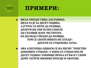 ПРИМЕРИ:
ВИЛА ГНЕЗДО ТИЦА ЛАСТАВИЦА,
ВИЛА ГА ЈЕ ЗА ДЕСЕТ ГОДИНА,
А ЈУТРОС ГА ПОЧЕ ДА РАЗВИЈА,
ДОЛЕТИ ЈОЈ СИВ ЗЕЛЕН СОКОЛЕ
ОД СТОЛИЦЕ ЦАРА ЧЕСТИТОГА
ПА ЈОЈ НЕДА ГНЕЗДО ДА РАЗВИЈА.
ТОМ СЕ СВАТИ НИШТА НЕ СЕЋАЈУ:
ДОСЕТИ СЕ СТОЈАНОВА ЉУБА.
ОВА АЛЕГОРИЈА ОДНОСИ СЕ НА ПЕСМУ “РОПСТВО
ЈАНКОВИЋ СТОЈАНА”, У КОЈОЈ СЕ СТОЈАН ПОСЛЕ
ДЕСЕТ ГОДИНА ТАМНИЦЕ ВРАЋА КУЋИ И У СВОМ
ДОМУ ЗАТИЧЕ ЖЕНИНЕ ПРОСЦЕ И СВАТОВЕ.
 