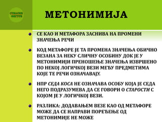 МЕТОНИМИЈА
СЕ КАО И МЕТАФОРА ЗАСНИВА НА ПРОМЕНИ
ЗНАЧЕЊА РЕЧИ
КОД МЕТАФОРЕ ЈЕ ТА ПРОМЕНА ЗНАЧЕЊА ОБИЧНО
ВЕЗАНА ЗА НЕКУ СЛИЧНУ ОСОБИНУ ДОК ЈЕ У
МЕТОНИМИЈИ ПРЕНОШЕЊЕ ЗНАЧЕЊА ИЗВРШЕНО
ПО НЕКОЈ ЛОГИЧКОЈ ВЕЗИ МЕЂУ ПРЕДМЕТИМА
КОЈЕ ТЕ РЕЧИ ОЗНАЧАВАЈУ.
НПР СЕДА КОСА НЕ ОЗНАЧАВА ОСОБУ КОЈА ЈЕ СЕДА
НЕГО ПОДРАЗУМЕВА ДА СЕ ГОВОРИ О СТАРОСТИ С
КОЈОМ ЈЕ У ЛОГИЧКОЈ ВЕЗИ.
РАЗЛИКА: ДОДАВАЊЕМ ВЕЗЕ КАО ОД МЕТАФОРЕ
МОЖЕ ДА СЕ НАПРАВИ ПОРЕЂЕЊЕ ОД
МЕТОНИМИЈЕ НЕ МОЖЕ
 