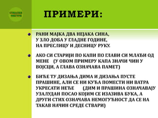 ПРИМЕРИ:
РАНИ МАЈКА ДВА НЕЈАКА СИНА,
У ЗЛО ДОБА У ГЛАДНЕ ГОДИНЕ,
НА ПРЕСЛИЦУ И ДЕСНИЦУ РУКУ.
АКО СИ СТАРИЈИ ПО КАПИ ПО ГЛАВИ СИ МЛАЂИ ОД
МЕНЕ (У ОВОМ ПРИМЕРУ КАПА ЗНАЧИ ЧИН У
ВОЈСЦИ, А ГЛАВА ОЗНАЧАВА ПАМЕТ)
БИЋЕ ТУ ДИЗАЊА ДИМА И ДИЗАЊА ПУСТЕ
ПРАШИНЕ, АЛИ СЕ НИ КУЋА ПОМЕСТИ НИ ВАТРА
УКРЕСАТИ НЕЋЕ (ДИМ И ПРАШИНА ОЗНАЧАВАЈУ
УЗАЛУДАН ПОСАО КОЈИМ СЕ ИЗАЗИВА БУКА, А
ДРУГИ СТИХ ОЗНАЧАВА НЕМОГУЋНОСТ ДА СЕ НА
ТАКАВ НАЧИН СРЕДЕ СТВАРИ)
 
