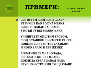 ПРИМЕРИ: ЈОВАН ДУЧИЋ
“МРАВИ”
СВЕ ПУТЕМ КОЈИ ВОДИ СЛАВИ,
КРЕНУШЕ КАО ВОЈСКА МРАКА.
БИЋЕ СЕ ДАНАС КАО ЛАВИ
У НОЋИ ТУЂЕГ МРАВИЊАКА.
УЧИНИЋЕ ГА ОПШТИМ ГРОБОМ,
СВУД ОСТАВИВИШИ СМРТ И СЕНКЕ;
ПОНЕЋЕ СВОЈЕ МРТВЕ СА СОБОМ.
И НОВО БЛАГО И СВЕ ЖЕНКЕ.
А ВРАТИЋЕ СЕ МИРНО ТАДА,
СВЕ КАО РЕКЕ КОЈЕ ПЛАВЕ,
ДОКЛЕ ЗА КРВАВ ЗАПАД ПАДА
КРУПНО И СТРАШНО СУНЦЕ СЛАВЕ.
 