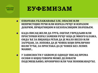 ЕУФЕМИЗАМ
ОЗНАЧАВА УБЛАЖАВАЊЕ ЗЛЕ, ОПАСНЕ ИЛИ
НЕПРИСТОЈНЕ РЕЧИ ИЛИ ИЗРАЗА РЕЧЈУ И ИЗРАЗОМ
ДОБРИМ, ПРИЈАТНИЈИМ И БЕЗОПАСНИЈИМ ЗНАЧЕЊЕМ.
КАДА ПИСАЦ ЖЕЛИ ДА ГРУБ, ОШТАР, УВРЕДЉИВ ИЛИ
ПРОСТАЧКИ ИЗРАЗ ЗАМЕНИ РЕЧЈУ КОЈА ЈЕ МНОГО БЛАЖА,
ОНДА ЋЕ ЗА ПИЈАНЦА РЕЋИ ДА ЈЕ МАЛО ВЕСЕО ИЛИ
ЗАГРЕЈАН, ЗА ЛОПОВА ДА ЈЕ ЧОВЕК КОЈИ ПРИЛИЧНО
ВОЛИ ТУЂЕ, ЗА ПРОСТАКА ДА ЈЕ ЧОВЕК БЕЗ ЛЕПИХ
МАНИР...
У ЗАВИСНОСТИ У ККВОМ ЈЕ ОДНОДУ ПИСАЦ ПРЕМА
ОСОБИ О КОЈОЈ ГОВОРИ МОЖЕ ДЕЛОВАТИ
ПОДСМЕШЉИВО, ИРОНИЧНО ИЛИ ЧАК ПОНИЖАВАЈУЋЕ.
 