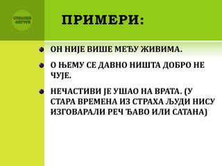 ПРИМЕРИ:
ОН НИЈЕ ВИШЕ МЕЂУ ЖИВИМА.
О ЊЕМУ СЕ ДАВНО НИШТА ДОБРО НЕ
ЧУЈЕ.
НЕЧАСТИВИ ЈЕ УШАО НА ВРАТА. (У
СТАРА ВРЕМЕНА ИЗ СТРАХА ЉУДИ НИСУ
ИЗГОВАРАЛИ РЕЧ ЂАВО ИЛИ САТАНА)
 