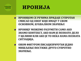 ИРОНИЈА
ИРОНИЈОМ СЕ РЕЧИМА ПРИДАЈЕ СУПРОТАН
СМИСАО ОД ОНОГ КОЈЕ ИМАЈУ У СВОМ
ОСНОВНОМ, БУКВАЛНОМ ЗНАЧЕЊУ.
ИРОНИЈУ МОЖЕМО РАЗУМЕТИ САМО АКО
ЗНАМО КОНТЕКСТ, АКО НАМ ЈЕ ПОЗНАТО ДЕЛО
У ЦЕЛИНИ ИЛИ АКО ЈЕ ТО НЕКА НАМА ПОЗНАТА
СИТУАЦИЈА.
ОВОМ ФИГУРОМ ПИСАЦИЗРИЧУЋИ ЈЕДНО
МИШЉЕЊЕ ПОСТИЖЕ ДРУГО СУПРОТНО
ЗНАЧЕЊЕ.
 