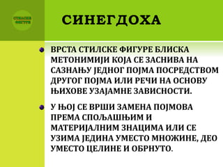СИНЕГДОХА
ВРСТА СТИЛСКЕ ФИГУРЕ БЛИСКА
МЕТОНИМИЈИ КОЈА СЕ ЗАСНИВА НА
САЗНАЊУ ЈЕДНОГ ПОЈМА ПОСРЕДСТВОМ
ДРУГОГ ПОЈМА ИЛИ РЕЧИ НА ОСНОВУ
ЊИХОВЕ УЗАЈАМНЕ ЗАВИСНОСТИ.
У ЊОЈ СЕ ВРШИ ЗАМЕНА ПОЈМОВА
ПРЕМА СПОЉАШЊИМ И
МАТЕРИЈАЛНИМ ЗНАЦИМА ИЛИ СЕ
УЗИМА ЈЕДИНА УМЕСТО МНОЖИНЕ, ДЕО
УМЕСТО ЦЕЛИНЕ И ОБРНУТО.
 