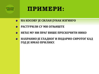 ПРИМЕРИ:
НА КОСОВУ ЈЕ СИЛАН ЈУНАК ИЗГИНУО
РАСТУРИЛИ СУ МИ ОГЊИШТЕ
НЕЋЕ МУ НИ ПРАГ ВИШЕ ПРЕСКОЧИТИ НИКО
НАХРАНИО ЈЕ ГЛАДНОГ И ПОДАРИО СИРОТОГ КАД
ГОД ЈЕ ИМАО ПРИЛИКУ.
 