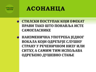 АСОНАНЦА
СТИЛСКИ ПОСТУПАК КОЈИ ЕФЕКАТ
ПРАВИ ТАКО ШТО ПОНАВЉА ИСТЕ
САМОГЛАСНИКЕ
НАИЗМЕНИЧНА УПОТРЕБА ЈЕДНОГ
ВОКАЛА КОЈИ ОДРЕЂУЈЕ СЛУШНУ
СТРАНУ У РЕЧЕНИЧНОМ НИЗУ ИЛИ
СИТХУ, А САМИМ ТИМ ИСПОЉАВА
ОДРЕЂЕНО ДУШЕВНО СТАЊЕ
 