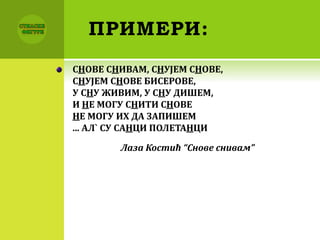 ПРИМЕРИ:
СНОВЕ СНИВАМ, СНУЈЕМ СНОВЕ,
СНУЈЕМ СНОВЕ БИСЕРОВЕ,
У СНУ ЖИВИМ, У СНУ ДИШЕМ,
И НЕ МОГУ СНИТИ СНОВЕ
НЕ МОГУ ИХ ДА ЗАПИШЕМ
... АЛ` СУ САНЦИ ПОЛЕТАНЦИ
Лаза Костић “Снове снивам”
 