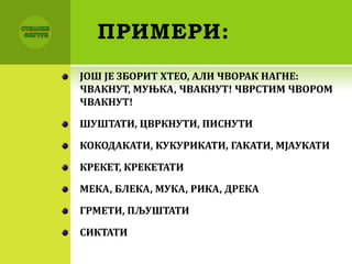 ПРИМЕРИ:
ЈОШ ЈЕ ЗБОРИТ ХТЕО, АЛИ ЧВОРАК НАГНЕ:
ЧВАКНУТ, МУЊКА, ЧВАКНУТ! ЧВРСТИМ ЧВОРОМ
ЧВАКНУТ!
ШУШТАТИ, ЦВРКНУТИ, ПИСНУТИ
КОКОДАКАТИ, КУКУРИКАТИ, ГАКАТИ, МЈАУКАТИ
КРЕКЕТ, КРЕКЕТАТИ
МЕКА, БЛЕКА, МУКА, РИКА, ДРЕКА
ГРМЕТИ, ПЉУШТАТИ
СИКТАТИ
 