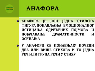 АНАФОРА
АНАФОРА ЈЕ ЈОШ ЈЕДНА СТИЛСКА
ФИГУРА ПОНАВЉАЊА, ЕМОЦИОНАЛНОГ
ИСТИЦАЊА ОДРЕЂЕНИХ ПОЈМОВА И
ПОЈАЧАВАЊЕ ДРАМАТИЧНОСТИ И
ОСЕЋАЊА
У АНАФОРИ СЕ ПОНАВЉАЈУ ПОЧЕЦИ
ДВА ИЛИ ВИШЕ СТИХОВА И ТО ЈЕДНА
РЕЧ ИЛИ ГРУПА РЕЧИ У СТИХУ
 