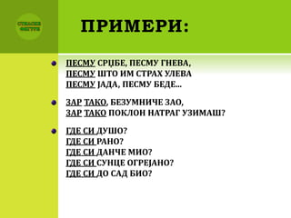 ПРИМЕРИ:
ПЕСМУ СРЏБЕ, ПЕСМУ ГНЕВА,
ПЕСМУ ШТО ИМ СТРАХ УЛЕВА
ПЕСМУ ЈАДА, ПЕСМУ БЕДЕ...
ЗАР ТАКО, БЕЗУМНИЧЕ ЗАО,
ЗАР ТАКО ПОКЛОН НАТРАГ УЗИМАШ?
ГДЕ СИ ДУШО?
ГДЕ СИ РАНО?
ГДЕ СИ ДАНЧЕ МИО?
ГДЕ СИ СУНЦЕ ОГРЕЈАНО?
ГДЕ СИ ДО САД БИО?
 
