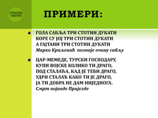 ПРИМЕРИ:
ГОЛА САБЉА ТРИ СТОТИН ДУКАТИ
КОРЕ СУ ЈОЈ ТРИ СТОТИН ДУКАТИ
А ГАЈТАНИ ТРИ СТОТИН ДУКАТИ
Марко Краљевић познаје очину сабљу
ЦАР-МЕМЕДЕ, ТУРСКИ ГОСПОДАРУ,
КУПИ ВОЈСКЕ КОЛИКО ТИ ДРАГО,
ПОД СТАЛАЋА, КАД ЈЕ ТЕБИ ДРАГО,
УДРИ СТАЛАЋ КАКО ТИ ЈЕ ДРАГО,
ЈА ТИ ДОБРА НЕ ДАМ НИЈЕДНОГА.
Смрт војводе Пријезде
 