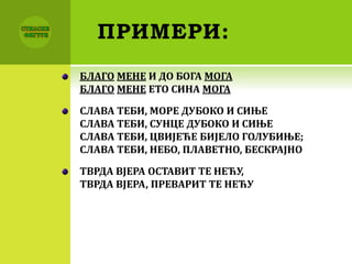 ПРИМЕРИ:
БЛАГО МЕНЕ И ДО БОГА МОГА
БЛАГО МЕНЕ ЕТО СИНА МОГА
СЛАВА ТЕБИ, МОРЕ ДУБОКО И СИЊЕ
СЛАВА ТЕБИ, СУНЦЕ ДУБОКО И СИЊЕ
СЛАВА ТЕБИ, ЦВИЈЕЋЕ БИЈЕЛО ГОЛУБИЊЕ;
СЛАВА ТЕБИ, НЕБО, ПЛАВЕТНО, БЕСКРАЈНО
ТВРДА ВЈЕРА ОСТАВИТ ТЕ НЕЋУ,
ТВРДА ВЈЕРА, ПРЕВАРИТ ТЕ НЕЋУ
 