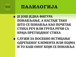 ПАЛИЛОГИЈА
ЈЕ ЈОШ ЈЕДНА ФИГУРА
ПОНАВЉАЊЕ, А НАСТАЈЕ ТАКО
ШТО СЕ ПОНАВЉА КАО ПОЧЕТАК
СТИХА РЕЧ ИЛИ ГРУПА РЕЧИ СА
КРАЈА ПРЕТХОДНОГ СТИХА
СЛУЖИ ЗА ПОСЕБНО ИСТИЦАЊЕ
ОДРЕЂЕНОГ ЕЛЕМЕНТА ИЛИ ПОЈМА
И ТО БАШ ОНОГ КОЈИ СЕ ПОНАВЉА
 