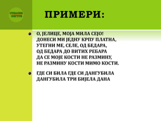 ПРИМЕРИ:
О, ЈЕЛИЦЕ, МОЈА МИЛА СЕЈО!
ДОНЕСИ МИ ЈЕДНУ КРПУ ПЛАТНА,
УТЕГНИ МЕ, СЕЛЕ, ОД БЕДАРА,
ОД БЕДАРА ДО ВИТИХ РЕБАРА
ДА СЕ МОЈЕ КОСТИ НЕ РАЗМИНУ,
НЕ РАЗМИНУ КОСТИ МИМО КОСТИ.
ГДЕ СИ БИЛА ГДЕ СИ ДАНГУБИЛА
ДАНГУБИЛА ТРИ БИЈЕЛА ДАНА
 