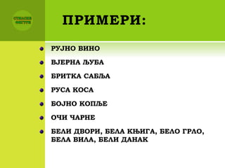 ПРИМЕРИ:
РУЈНО ВИНО
ВЈЕРНА ЉУБА
БРИТКА САБЉА
РУСА КОСА
БОЈНО КОПЉЕ
ОЧИ ЧАРНЕ
БЕЛИ ДВОРИ, БЕЛА КЊИГА, БЕЛО ГРЛО,
БЕЛА ВИЛА, БЕЛИ ДАНАК
 