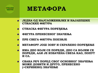 МЕТАФОРА
ЈЕДНА ОД НАЈСЛОЖЕНИЈИХ И НАЈЛЕПШИХ
СТИЛСКИХ ФИГУРА
СТИЛСКА ФИГУРА ПОРЕЂЕЊА
ФИГУРА ПРЕНЕСЕНОГ ЗНАЧЕЊА
ПРЕ СВЕГА ФИГУРА ПОЕЗИЈЕ
МЕТАФОРУ ЈОШ ЗОВУ И СКРАЋЕНО ПОРЕЂЕЊЕ
ИМА ДЕО КОЈИ СЕ ПОРЕДИ, ДЕО СА КОЈИМ СЕ
ПОРЕДИ, АЛИ ЈЕ ИЗБАЧЕНА СВЕЗА КАО, ПОПУТ
И СЛ.
СВАКА РЕЧ ПОРЕД СВОГ ОСНОВНОГ ЗНАЧЕЊА
МОЖЕ ДОБИТИ И ДРУГО, ПРЕНЕСЕНО
(=СКРИВЕНО) ЗНАЧЕЊЕ
 