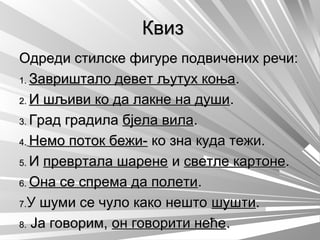 КвизКвиз
Одреди стилске фигуре подвичених речи:Одреди стилске фигуре подвичених речи:
1.1. Завриштало девет љутух коњаЗавриштало девет љутух коња..
2.2. И шљиви ко да лакне на душиИ шљиви ко да лакне на души..
3.3. Град градилаГрад градила бјела вилабјела вила..
4.4. Немо поток бежи-Немо поток бежи- ко зна куда тежи.ко зна куда тежи.
5.5. ИИ превртала шаренепревртала шарене ии светле картонесветле картоне..
6.6. Она се спрема да полетиОна се спрема да полети..
7.7.У шуми се чуло како нештоУ шуми се чуло како нешто шуштишушти..
8.8. Ја говорим,Ја говорим, он говорити нећеон говорити неће..
 
