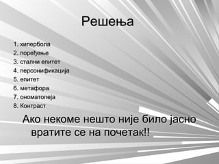 РешењаРешења
1. хипербола1. хипербола
2. поређење2. поређење
3. стални епитет3. стални епитет
4. персонификација4. персонификација
5. епитет5. епитет
6. метафора6. метафора
7. ономатопеја7. ономатопеја
8. Контраст8. Контраст
Ако некоме нешто није било јасноАко некоме нешто није било јасно
вратите се на почетак!!вратите се на почетак!!
 