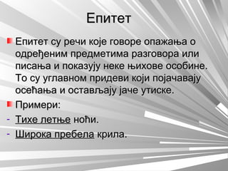 ЕпитетЕпитет
Епитет су речи које говоре опажања оЕпитет су речи које говоре опажања о
одређеним предметима разговора илиодређеним предметима разговора или
писања и показују неке њихове особине.писања и показују неке њихове особине.
То су углавном придеви који појачавајуТо су углавном придеви који појачавају
осећања и остављају јаче утиске.осећања и остављају јаче утиске.
Примери:Примери:
- Тихе летњеТихе летње ноћи.ноћи.
- Широка пребелаШирока пребела крила.крила.
 