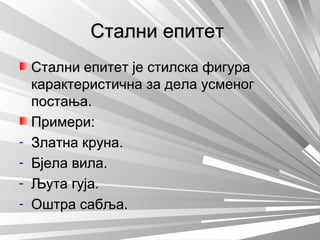Стални епитетСтални епитет
Стални епитет је стилска фигураСтални епитет је стилска фигура
карактеристична за дела усменогкарактеристична за дела усменог
постања.постања.
Примери:Примери:
- Златна круна.Златна круна.
- Бјела вила.Бјела вила.
- Љута гуја.Љута гуја.
- Оштра сабља.Оштра сабља.
 