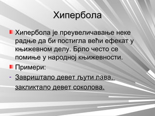 ХиперболаХипербола
Хипербола је преувеличавање некеХипербола је преувеличавање неке
радње да би постигла већи ефекат урадње да би постигла већи ефекат у
књижевном делу. Брло често секњижевном делу. Брло често се
помиње у народној књижевности.помиње у народној књижевности.
Примери:Примери:
- Завриштало девет љути лава,Завриштало девет љути лава,
закликтало девет соколова.закликтало девет соколова.
 