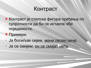 КонтрастКонтраст
Контраст је стилска фигура пређења поКонтраст је стилска фигура пређења по
супротности да би се истакле обесупротности да би се истакле обе
појединости.појединости.
Примери:Примери:
- Ја босиљак сејем,Ја босиљак сејем, мени пелин ничемени пелин ниче..
- Ја се смијем,Ја се смијем, он се смијат нећеон се смијат неће..
 
