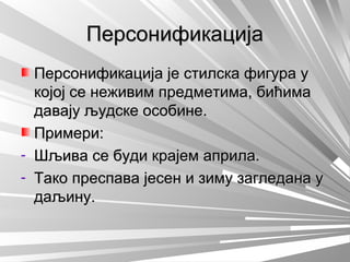 ПерсонификацијаПерсонификација
Персонификација је стилска фигура уПерсонификација је стилска фигура у
којој се неживим предметима, бићимакојој се неживим предметима, бићима
давају људске особине.давају људске особине.
Примери:Примери:
- Шљива се буди крајем априла.Шљива се буди крајем априла.
- Тако преспава јесен и зиму загледана уТако преспава јесен и зиму загледана у
даљину.даљину.
 