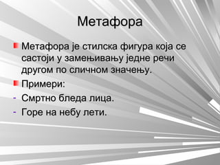 МетафораМетафора
Метафора је стилска фигура која сеМетафора је стилска фигура која се
састоји у замењивању једне речисастоји у замењивању једне речи
другом по сличном значењу.другом по сличном значењу.
Примери:Примери:
- Смртно бледа лица.Смртно бледа лица.
- Горе на небу лети.Горе на небу лети.
 