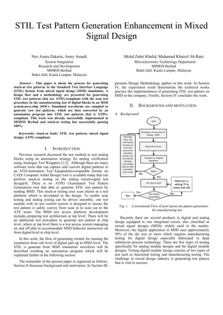 STIL Test Pattern Generation Enhancement in Mixed
Signal Design
Nor Azura Zakaria, Amry Amudi
System Integration
Research and Development
MIMOS Berhad
Bukit Jalil, Kuala Lumpur, Malaysia
Mohd Zubir Khalid, Muhamad Khairol Ab Rani
Microelectronic Technology Department
MIMOS Berhad
Bukit Jalil, Kuala Lumpur, Malaysia
Abstract— This paper is about the process for generating
stuck-at test patterns in the Standard Test Interface Language
(STIL) format from mixed signal design (MSD) simulation. A
design flow and a methodology are presented for generating
STIL test patterns that are ATPG-compliant with the scan test
procedure in the manufacturing test of digital blocks in an MSD
system-on-a-chip (SOC). Simulated waveforms are sampled to
generate raw test patterns, which are then converted by an
automation program into STIL test patterns that is ATPG-
compliant. This work was already successfully implemented at
MIMOS Berhad and stuck-at testing has successfully passing
100%.
Keywords—stuck-at fault; STIL test pattern; mixed signal
design; ATPG compliant;
I. INTRODUCTION
Previous research discussed the test method to test analog
blocks using an automation strategy for analog verification
using Analogue Test Wrappers [1,3]. Although there are many
software tools that can capture and convert digital patterns to
an ATE(Automaton Test Equipment)-compatible format, no
CAD( Computer Aided Design) tool is available today that can
perform stuck-at testing on the analog mixed-signal test
design[4]. There is no ATPG (Automated Test Pattern
Generation) tool that able to generate STIL test pattern by
reading MSD. This stuck-at testing uses scan chains as a test
platform which is developed in the design. To enable scan
testing and analog testing can be driven smoothly, one test
module with its test control system is designed to ensure the
test pattern is safely convey from scan in to scan out to the
ATE tester. The MSD test access platform development
includes preparing test architecture at top level. There will be
an additional test procedure to generate test pattern at chip
level, where at top level there is a test access system managing
on and off able to accommodate MSD behavior instruction set
from digital level to chip level.
In this work, the flow of generating stimuli for running the
simulation from sub level of digital part up to MSD level. The
STIL is generate from MSD simulation waveform will be
described resulting an automation program which will be
explained further in the following section.
The remainder of the present paper is organized as follows.
Section II discusses background and motivation. In Section III,
presents Design Methodology applies in this work. In Section
IV, the experiment result demonstrate the technical works
practice the implementation of generating STIL test pattern on
MSD in the company. Finally, Section IV concludes the work.
II. BACKGROUND AND MOTIVATION
A. Background
Fig. 1. Conventional Flow of post layout test pattern generation
for manufacturing test
Recently there are several products in digital and analog
design equipped in one integrated circuit, also classified as
mixed signal designs (MSD), widely used in the market.
Moreover, the digital application in MSD uses approximately
50% of the die size or more which requires manufacturing
testing for digital design especially fabricated in deep
submicron process technology. There are few types of testing
specifically for analog module designs and for digital module
designs. Testing digital module design consists of two types of
test such as functional testing and manufacturing testing. The
challenge in mixed design industry is generating test pattern
that is vital to success.
 