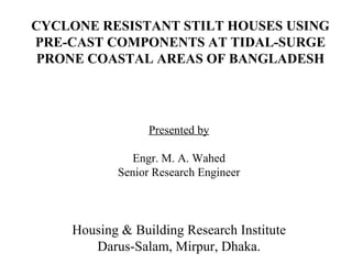 Presented by Engr. M. A. Wahed Senior Research Engineer Housing & Building Research Institute Darus-Salam, Mirpur, Dhaka. CYCLONE RESISTANT STILT HOUSES USING PRE-CAST COMPONENTS AT TIDAL-SURGE PRONE COASTAL AREAS OF BANGLADESH 