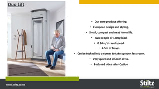 www.stiltz.co.uk
• Our core product offering.
• European design and styling.
• Small, compact and neat home lift.
• Two people or 170kg load.
• 0.14m/s travel speed.
• 4.5m of travel.
• Can be tucked into a corner to take up even less room.
• Very quiet and smooth drive.
• Enclosed sides safer Option
Duo Lift
 