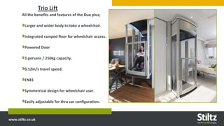 www.stiltz.co.uk
Trio Lift
All the benefits and features of the Duo plus;
Larger and wider body to take a wheelchair.
Integrated ramped floor for wheelchair access.
Powered Door
3 persons / 250kg capacity.
0.12m/s travel speed.
EN81
Symmetrical design for wheelchair user.
Easily adjustable for thru car configuration.
 