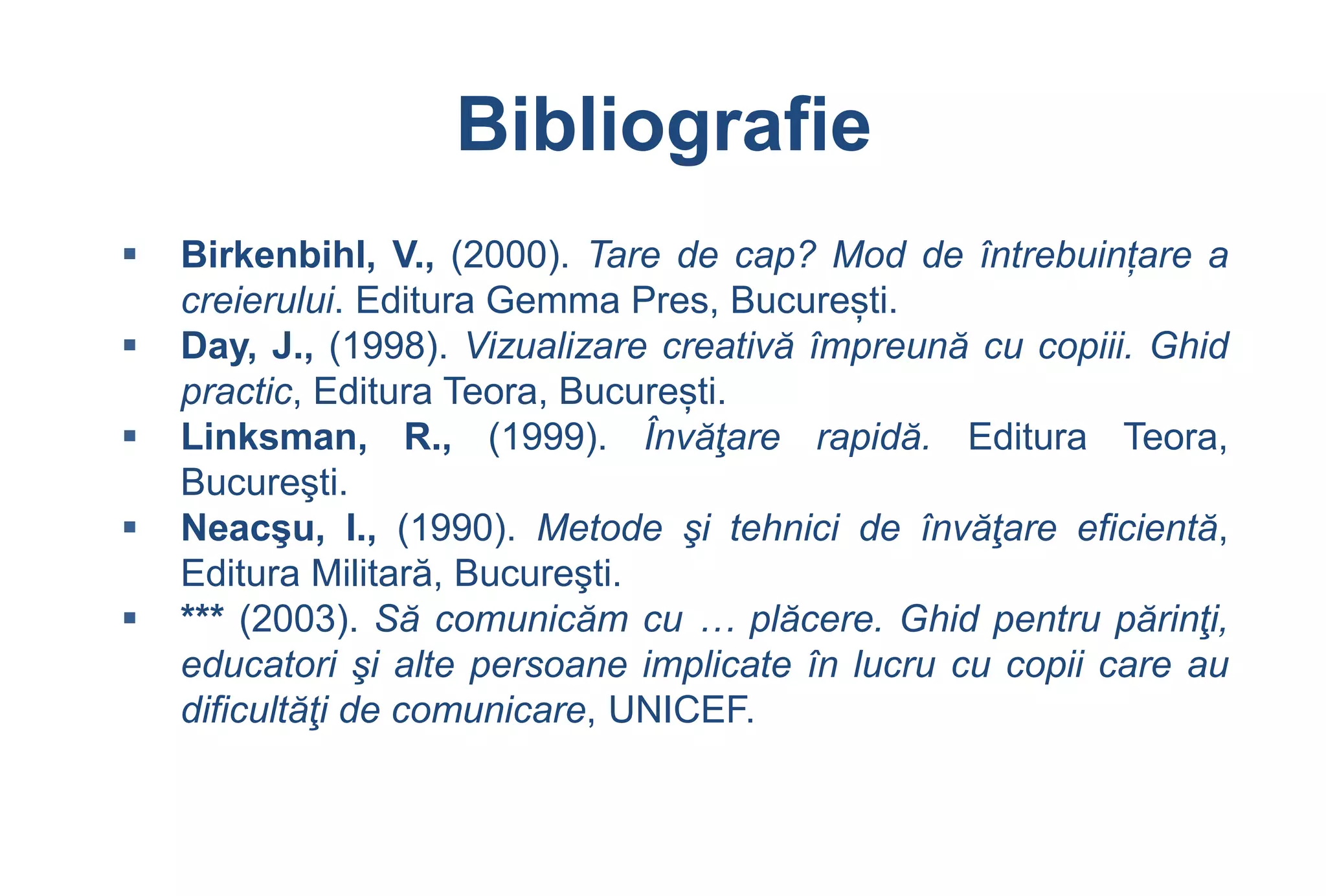 Bibliografie
   Birkenbihl, V., (2000). Tare de cap? Mod de întrebuințare a
    creierului. Editura Gemma Pres, București.
   Day, J., (1998). Vizualizare creativă împreună cu copiii. Ghid
    practic, Editura Teora, București.
   Linksman, R., (1999). Învăţare rapidă. Editura Teora,
    Bucureşti.
   Neacşu, I., (1990). Metode şi tehnici de învăţare eficientă,
    Editura Militară, Bucureşti.
   *** (2003). Să comunicăm cu … plăcere. Ghid pentru părinţi,
    educatori şi alte persoane implicate în lucru cu copii care au
    dificultăţi de comunicare, UNICEF.
 