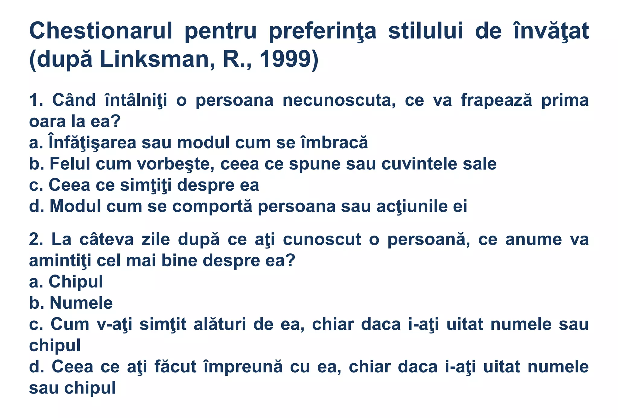 Chestionarul pentru preferinţa stilului de învăţat
(după Linksman, R., 1999)
1. Când întâlniţi o persoana necunoscuta, ce va frapează prima
oara la ea?
a. Înfăţişarea sau modul cum se îmbracă
b. Felul cum vorbeşte, ceea ce spune sau cuvintele sale
c. Ceea ce simţiţi despre ea
d. Modul cum se comportă persoana sau acţiunile ei
2. La câteva zile după ce aţi cunoscut o persoană, ce anume va
amintiţi cel mai bine despre ea?
a. Chipul
b. Numele
c. Cum v-aţi simţit alături de ea, chiar daca i-aţi uitat numele sau
chipul
d. Ceea ce aţi făcut împreună cu ea, chiar daca i-aţi uitat numele
sau chipul
 