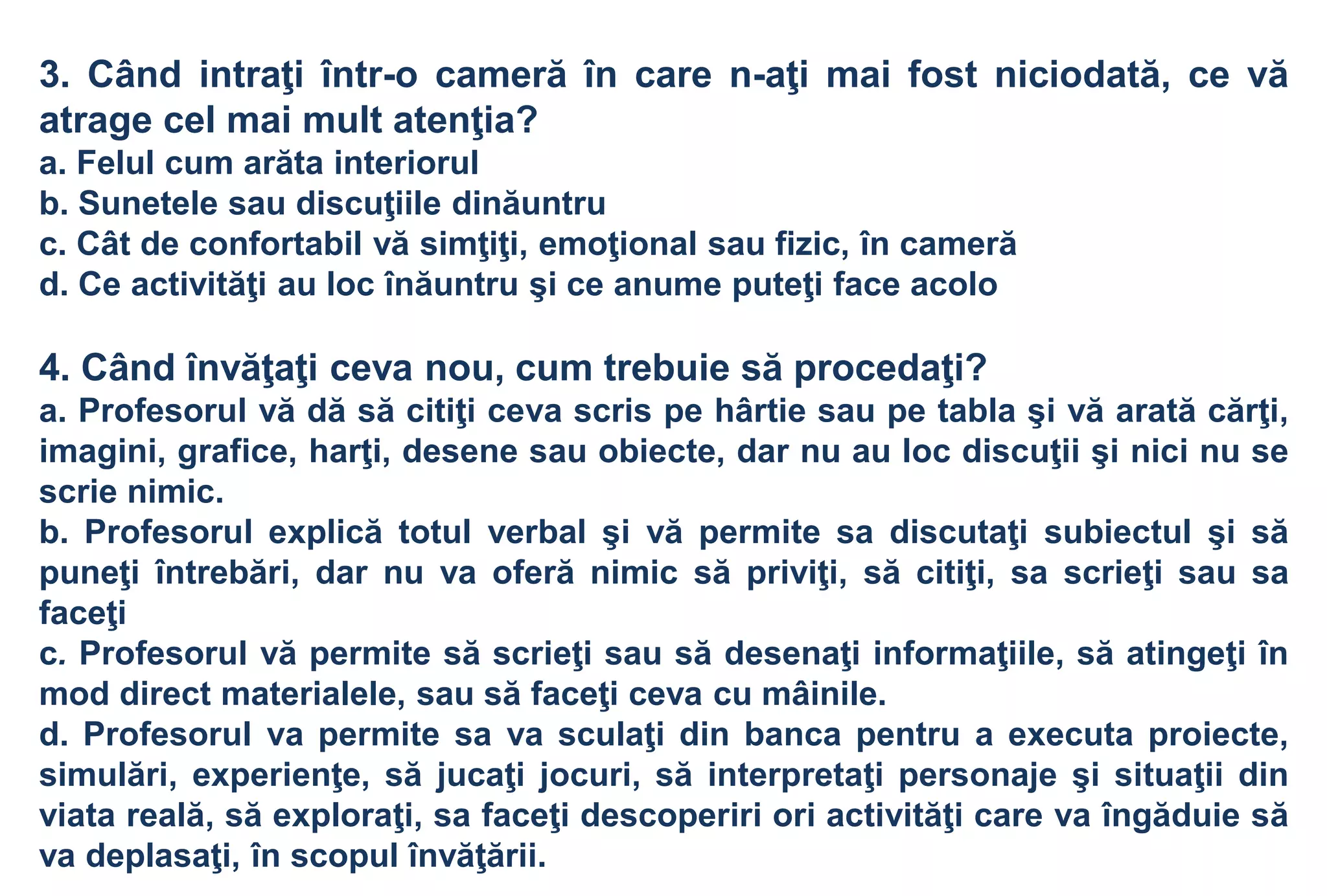 3. Când intraţi într-o cameră în care n-aţi mai fost niciodată, ce vă
atrage cel mai mult atenţia?
a. Felul cum arăta interiorul
b. Sunetele sau discuţiile dinăuntru
c. Cât de confortabil vă simţiţi, emoţional sau fizic, în cameră
d. Ce activităţi au loc înăuntru şi ce anume puteţi face acolo

4. Când învăţaţi ceva nou, cum trebuie să procedaţi?
a. Profesorul vă dă să citiţi ceva scris pe hârtie sau pe tabla şi vă arată cărţi,
imagini, grafice, harţi, desene sau obiecte, dar nu au loc discuţii şi nici nu se
scrie nimic.
b. Profesorul explică totul verbal şi vă permite sa discutaţi subiectul şi să
puneţi întrebări, dar nu va oferă nimic să priviţi, să citiţi, sa scrieţi sau sa
faceţi
c. Profesorul vă permite să scrieţi sau să desenaţi informaţiile, să atingeţi în
mod direct materialele, sau să faceţi ceva cu mâinile.
d. Profesorul va permite sa va sculaţi din banca pentru a executa proiecte,
simulări, experienţe, să jucaţi jocuri, să interpretaţi personaje şi situaţii din
viata reală, să exploraţi, sa faceţi descoperiri ori activităţi care va îngăduie să
va deplasaţi, în scopul învăţării.
 