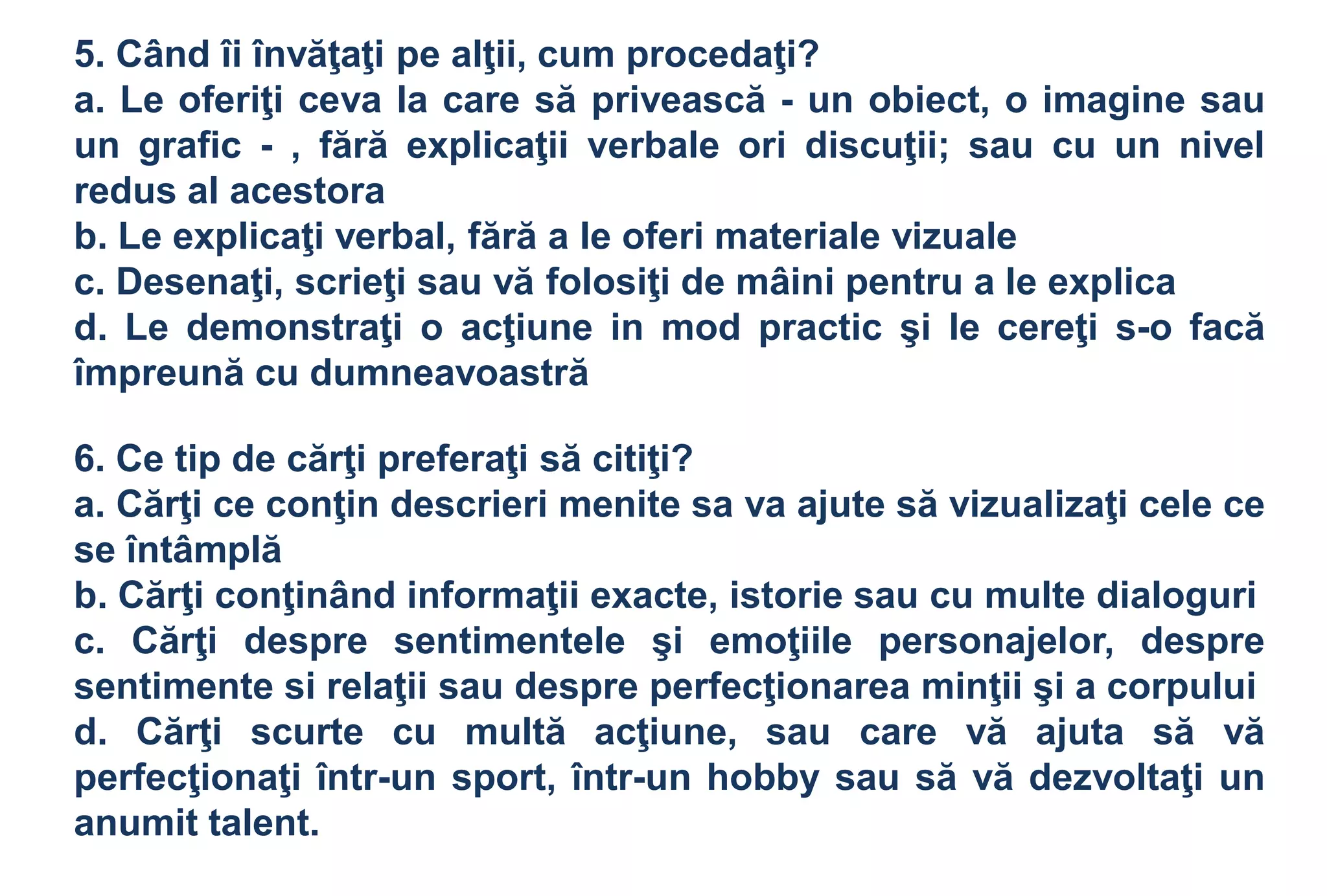 5. Când îi învăţaţi pe alţii, cum procedaţi?
a. Le oferiţi ceva la care să privească - un obiect, o imagine sau
un grafic - , fără explicaţii verbale ori discuţii; sau cu un nivel
redus al acestora
b. Le explicaţi verbal, fără a le oferi materiale vizuale
c. Desenaţi, scrieţi sau vă folosiţi de mâini pentru a le explica
d. Le demonstraţi o acţiune in mod practic şi le cereţi s-o facă
împreună cu dumneavoastră

6. Ce tip de cărţi preferaţi să citiţi?
a. Cărţi ce conţin descrieri menite sa va ajute să vizualizaţi cele ce
se întâmplă
b. Cărţi conţinând informaţii exacte, istorie sau cu multe dialoguri
c. Cărţi despre sentimentele şi emoţiile personajelor, despre
sentimente si relaţii sau despre perfecţionarea minţii şi a corpului
d. Cărţi scurte cu multă acţiune, sau care vă ajuta să vă
perfecţionaţi într-un sport, într-un hobby sau să vă dezvoltaţi un
anumit talent.
 