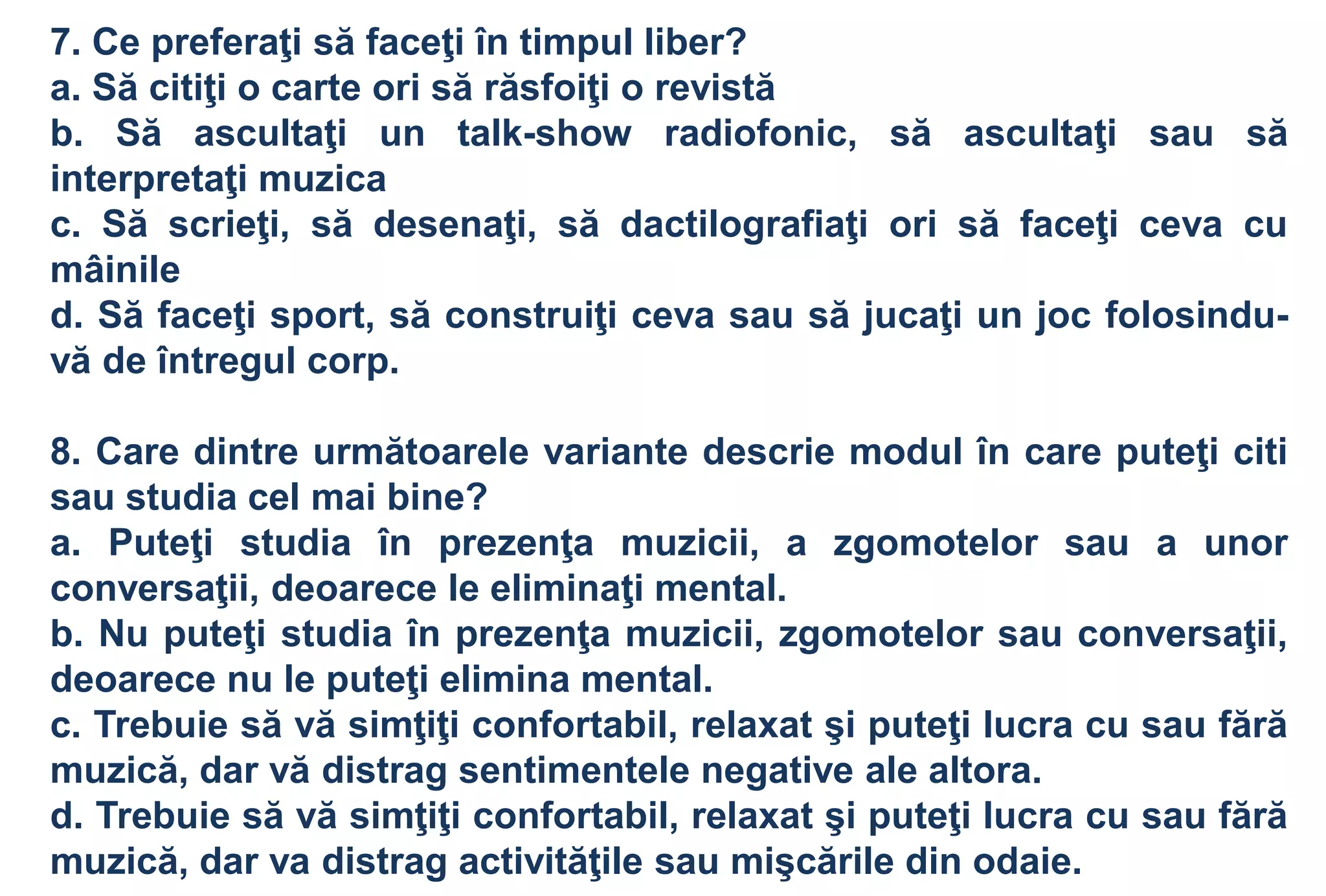 7. Ce preferaţi să faceţi în timpul liber?
a. Să citiţi o carte ori să răsfoiţi o revistă
b. Să ascultaţi un talk-show radiofonic, să ascultaţi sau să
interpretaţi muzica
c. Să scrieţi, să desenaţi, să dactilografiaţi ori să faceţi ceva cu
mâinile
d. Să faceţi sport, să construiţi ceva sau să jucaţi un joc folosindu-
vă de întregul corp.

8. Care dintre următoarele variante descrie modul în care puteţi citi
sau studia cel mai bine?
a. Puteţi studia în prezenţa muzicii, a zgomotelor sau a unor
conversaţii, deoarece le eliminaţi mental.
b. Nu puteţi studia în prezenţa muzicii, zgomotelor sau conversaţii,
deoarece nu le puteţi elimina mental.
c. Trebuie să vă simţiţi confortabil, relaxat şi puteţi lucra cu sau fără
muzică, dar vă distrag sentimentele negative ale altora.
d. Trebuie să vă simţiţi confortabil, relaxat şi puteţi lucra cu sau fără
muzică, dar va distrag activităţile sau mişcările din odaie.
 