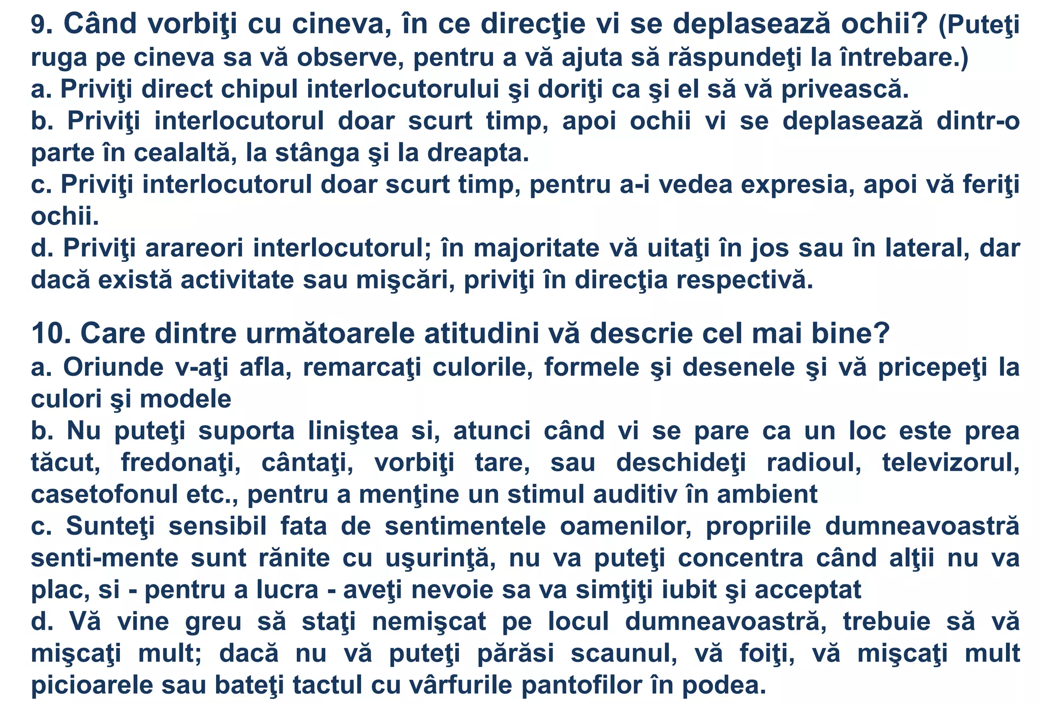 9. Când vorbiţi cu cineva, în ce direcţie vi se deplasează ochii? (Puteţi
ruga pe cineva sa vă observe, pentru a vă ajuta să răspundeţi la întrebare.)
a. Priviţi direct chipul interlocutorului şi doriţi ca şi el să vă privească.
b. Priviţi interlocutorul doar scurt timp, apoi ochii vi se deplasează dintr-o
parte în cealaltă, la stânga şi la dreapta.
c. Priviţi interlocutorul doar scurt timp, pentru a-i vedea expresia, apoi vă feriţi
ochii.
d. Priviţi arareori interlocutorul; în majoritate vă uitaţi în jos sau în lateral, dar
dacă există activitate sau mişcări, priviţi în direcţia respectivă.

10. Care dintre următoarele atitudini vă descrie cel mai bine?
a. Oriunde v-aţi afla, remarcaţi culorile, formele şi desenele şi vă pricepeţi la
culori şi modele
b. Nu puteţi suporta liniştea si, atunci când vi se pare ca un loc este prea
tăcut, fredonaţi, cântaţi, vorbiţi tare, sau deschideţi radioul, televizorul,
casetofonul etc., pentru a menţine un stimul auditiv în ambient
c. Sunteţi sensibil fata de sentimentele oamenilor, propriile dumneavoastră
senti-mente sunt rănite cu uşurinţă, nu va puteţi concentra când alţii nu va
plac, si - pentru a lucra - aveţi nevoie sa va simţiţi iubit şi acceptat
d. Vă vine greu să staţi nemişcat pe locul dumneavoastră, trebuie să vă
mişcaţi mult; dacă nu vă puteţi părăsi scaunul, vă foiţi, vă mişcaţi mult
picioarele sau bateţi tactul cu vârfurile pantofilor în podea.
 
