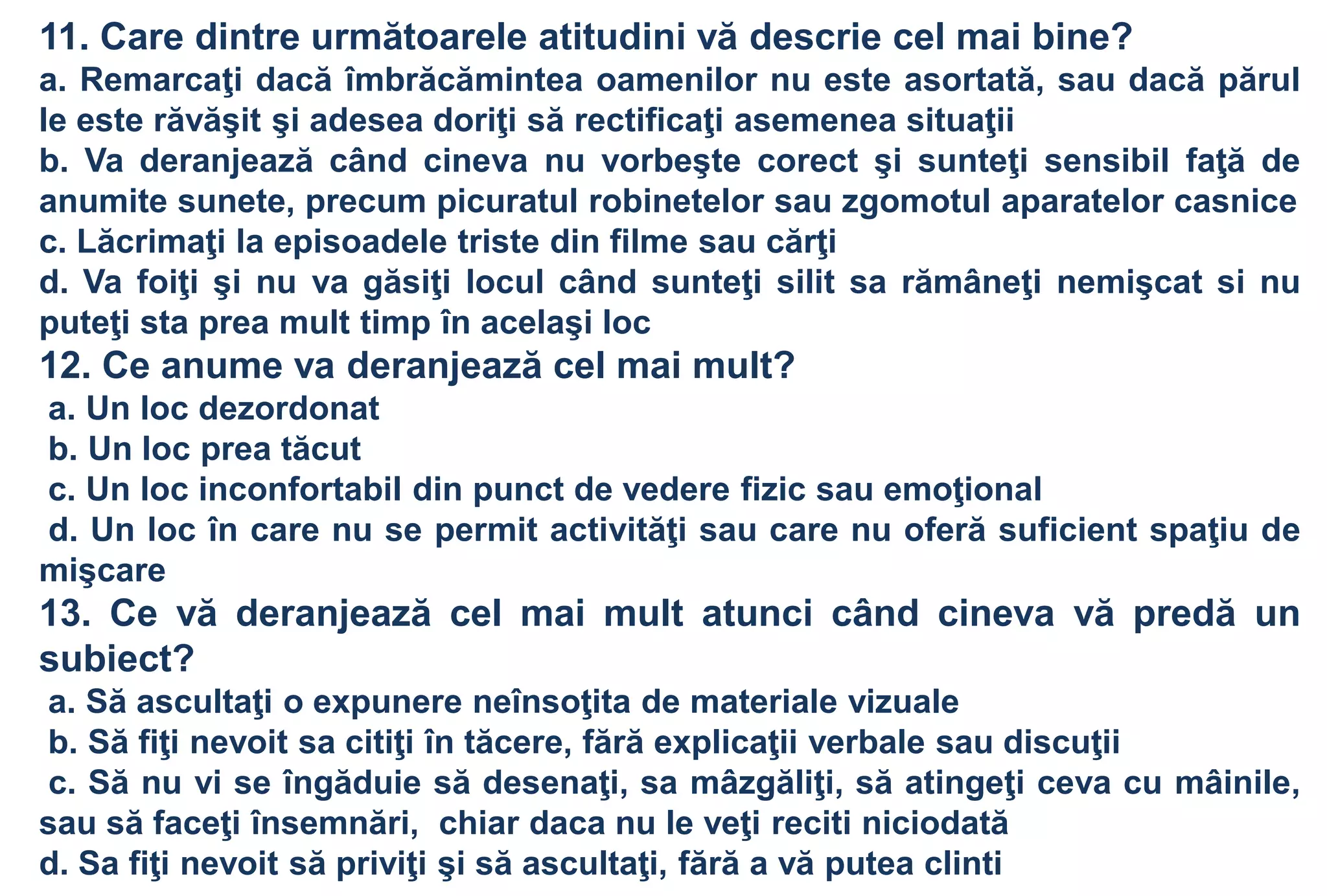 11. Care dintre următoarele atitudini vă descrie cel mai bine?
a. Remarcaţi dacă îmbrăcămintea oamenilor nu este asortată, sau dacă părul
le este răvăşit şi adesea doriţi să rectificaţi asemenea situaţii
b. Va deranjează când cineva nu vorbeşte corect şi sunteţi sensibil faţă de
anumite sunete, precum picuratul robinetelor sau zgomotul aparatelor casnice
c. Lăcrimaţi la episoadele triste din filme sau cărţi
d. Va foiţi şi nu va găsiţi locul când sunteţi silit sa rămâneţi nemişcat si nu
puteţi sta prea mult timp în acelaşi loc
12. Ce anume va deranjează cel mai mult?
a. Un loc dezordonat
b. Un loc prea tăcut
c. Un loc inconfortabil din punct de vedere fizic sau emoţional
d. Un loc în care nu se permit activităţi sau care nu oferă suficient spaţiu de
mişcare
13. Ce vă deranjează cel mai mult atunci când cineva vă predă un
subiect?
a. Să ascultaţi o expunere neînsoţita de materiale vizuale
b. Să fiţi nevoit sa citiţi în tăcere, fără explicaţii verbale sau discuţii
 c. Să nu vi se îngăduie să desenaţi, sa mâzgăliţi, să atingeţi ceva cu mâinile,
sau să faceţi însemnări, chiar daca nu le veţi reciti niciodată
d. Sa fiţi nevoit să priviţi şi să ascultaţi, fără a vă putea clinti
 